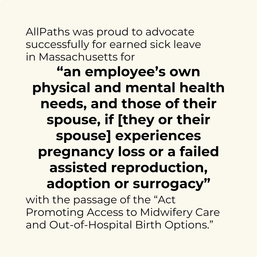 graphic saying: AllPaths was proud to advocate successfully for earned sick leave in Massachusetts for "an employee's own physical and mental health needs, and those of their spouse if [they or their spouse] experiences pregnancy loss or a failed assisted reproduction, adoption, or surrogacy" with the passage of the "Act Promoting Access to Midwifery Care and Out-of-Hospital Birth Options."