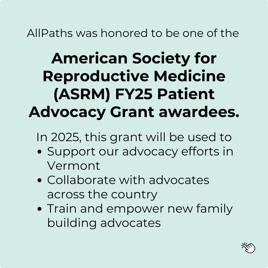 graphic saying: AllPaths was honored to be one of the American Society for Reproductive Medicine (ASRM) FY25 Patient Advocacy Grant awardees. In 2025, this grant will be used to support our advocacy efforts in Vermont, collaborate with advocates across the country, and train and empower new family building advocates. [clickable graphic]