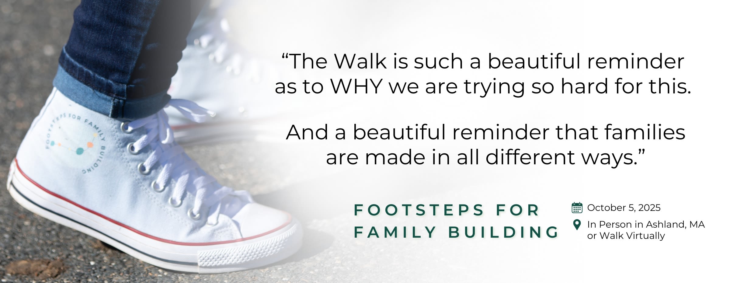 Close-up photograph of person wearing a sneaker with the Footsteps for Family Building Walk logo with text overlay saying "The Walk is such a beautiful reminder as to WHY we are trying so hard for this. And a beautiful reminder that families are made in all different ways." Footsteps for Family Building October 5, 2025, In Person in Ashland, MA or Walk Virtually 